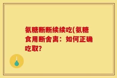 氨糖断断续续吃(氨糖食用断舍离：如何正确吃取？