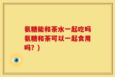 氨糖能和茶水一起吃吗氨糖和茶可以一起食用吗？)