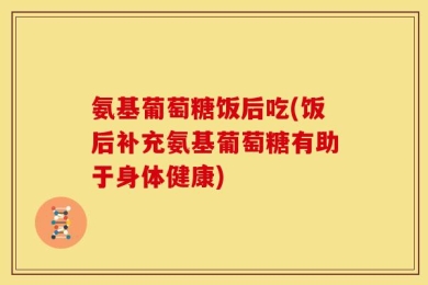 氨基葡萄糖饭后吃(饭后补充氨基葡萄糖有助于身体健康)