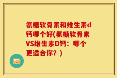 氨糖软骨素和维生素d钙哪个好(氨糖软骨素VS维生素D钙：哪个更适合你？)