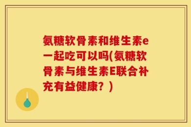 氨糖软骨素和维生素e一起吃可以吗(氨糖软骨素与维生素E联合补充有益健康？)