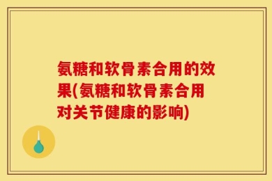 氨糖和软骨素合用的效果(氨糖和软骨素合用对关节健康的影响)
