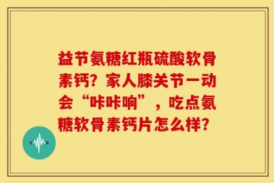 益节氨糖红瓶硫酸软骨素钙？家人膝关节一动会“咔咔响”，吃点氨糖软骨素钙片怎么样？