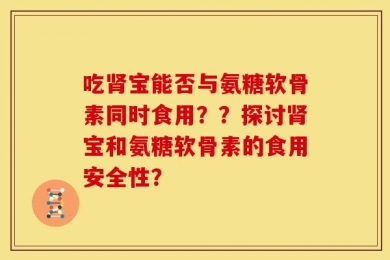 吃肾宝能否与氨糖软骨素同时食用？？探讨肾宝和氨糖软骨素的食用安全性？