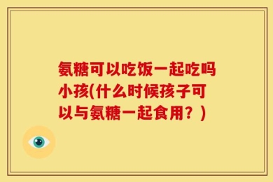 氨糖可以吃饭一起吃吗小孩(什么时候孩子可以与氨糖一起食用？)