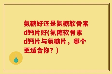 氨糖好还是氨糖软骨素d钙片好(氨糖软骨素d钙片与氨糖片，哪个更适合你？)