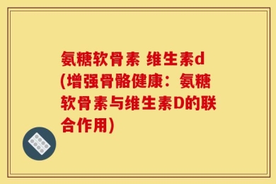 氨糖软骨素 维生素d(增强骨骼健康：氨糖软骨素与维生素D的联合作用)