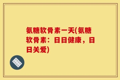 氨糖软骨素一天(氨糖软骨素：日日健康，日日关爱)