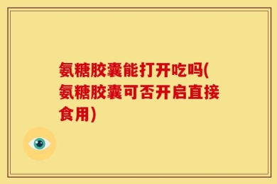 氨糖胶囊能打开吃吗(氨糖胶囊可否开启直接食用)