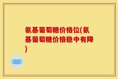 氨基葡萄糖价格位(氨基葡萄糖价格稳中有降)