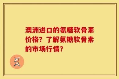 澳洲进口的氨糖软骨素价格？了解氨糖软骨素的市场行情？