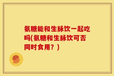 氨糖能和生脉饮一起吃吗(氨糖和生脉饮可否同时食用？)