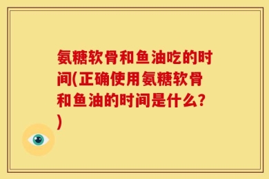 氨糖软骨和鱼油吃的时间(正确使用氨糖软骨和鱼油的时间是什么？)