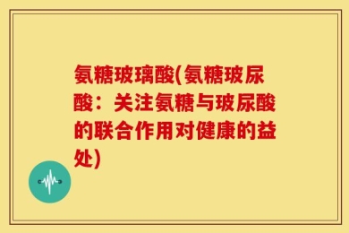 氨糖玻璃酸(氨糖玻尿酸：关注氨糖与玻尿酸的联合作用对健康的益处)