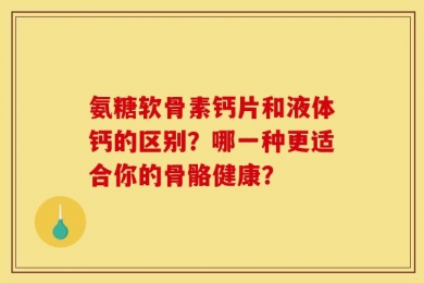 氨糖软骨素钙片和液体钙的区别？哪一种更适合你的骨骼健康？