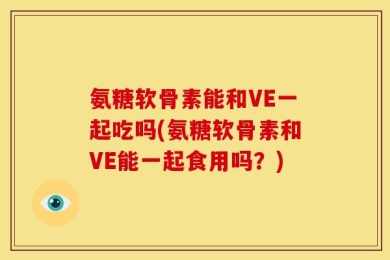 氨糖软骨素能和VE一起吃吗(氨糖软骨素和VE能一起食用吗？)