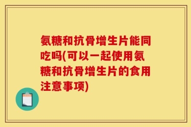 氨糖和抗骨增生片能同吃吗(可以一起使用氨糖和抗骨增生片的食用注意事项)