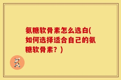 氨糖软骨素怎么选白(如何选择适合自己的氨糖软骨素？)