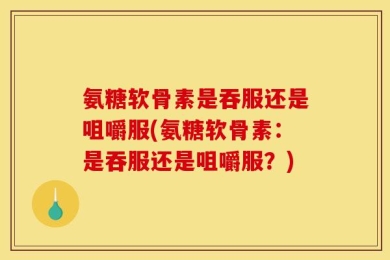 氨糖软骨素是吞服还是咀嚼服(氨糖软骨素：是吞服还是咀嚼服？)