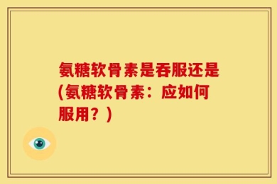氨糖软骨素是吞服还是(氨糖软骨素：应如何服用？)
