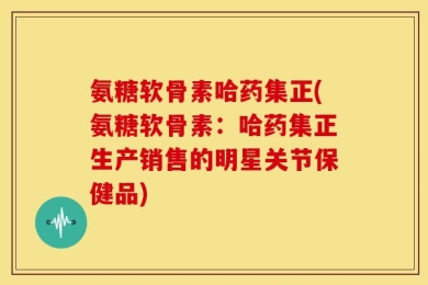 氨糖软骨素哈药集正(氨糖软骨素：哈药集正生产销售的明星关节保健品)