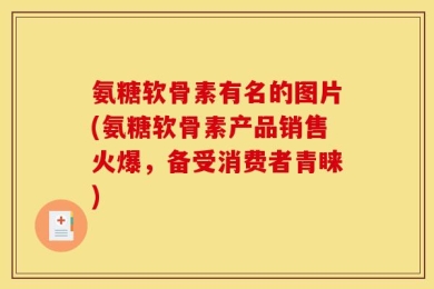 氨糖软骨素有名的图片(氨糖软骨素产品销售火爆，备受消费者青睐)