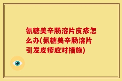 氨糖美辛肠溶片皮疹怎么办(氨糖美辛肠溶片引发皮疹应对措施)