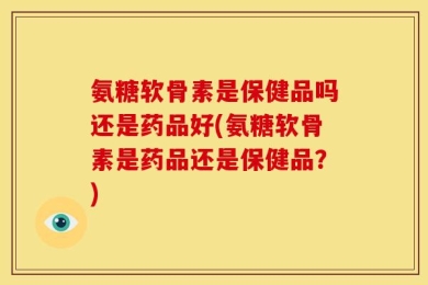 氨糖软骨素是保健品吗还是药品好(氨糖软骨素是药品还是保健品？)
