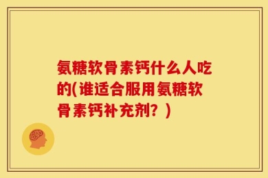 氨糖软骨素钙什么人吃的(谁适合服用氨糖软骨素钙补充剂？)