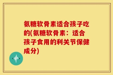 氨糖软骨素适合孩子吃的(氨糖软骨素：适合孩子食用的利关节保健成分)