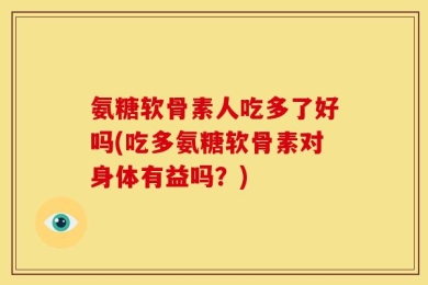 氨糖软骨素人吃多了好吗(吃多氨糖软骨素对身体有益吗？)