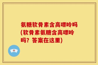 氨糖软骨素含高嘌呤吗(软骨素氨糖含高嘌呤吗？答案在这里)