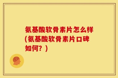 氨基酸软骨素片怎么样(氨基酸软骨素片口碑如何？)