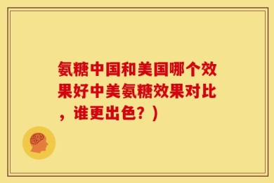 氨糖中国和美国哪个效果好中美氨糖效果对比，谁更出色？)