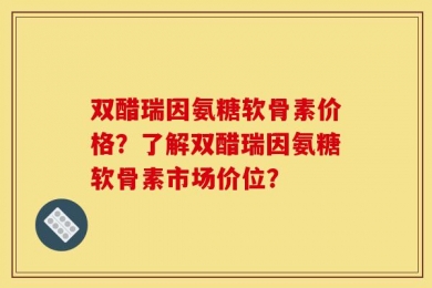 双醋瑞因氨糖软骨素价格？了解双醋瑞因氨糖软骨素市场价位？