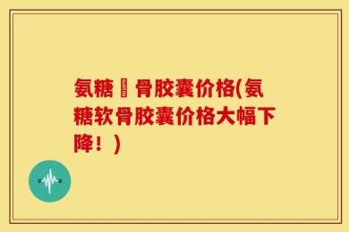 氨糖軟骨胶囊价格(氨糖软骨胶囊价格大幅下降！)