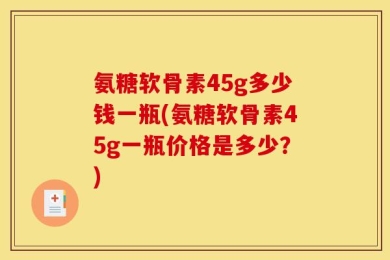 氨糖软骨素45g多少钱一瓶(氨糖软骨素45g一瓶价格是多少？)