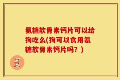 氨糖软骨素钙片可以给狗吃么(狗可以食用氨糖软骨素钙片吗？)