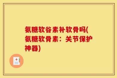 氨糖软谷素补软骨吗(氨糖软骨素：关节保护神器)