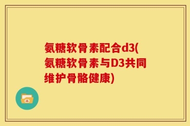氨糖软骨素配合d3(氨糖软骨素与D3共同维护骨骼健康)