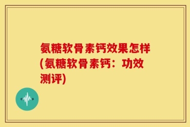 氨糖软骨素钙效果怎样(氨糖软骨素钙：功效测评)