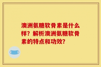 澳洲氨糖软骨素是什么样？解析澳洲氨糖软骨素的特点和功效？