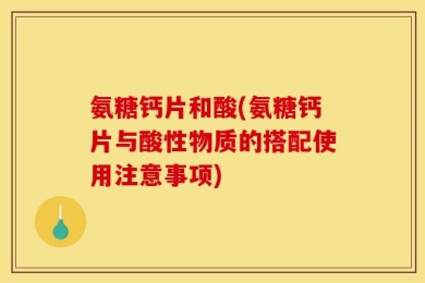 氨糖钙片和酸(氨糖钙片与酸性物质的搭配使用注意事项)