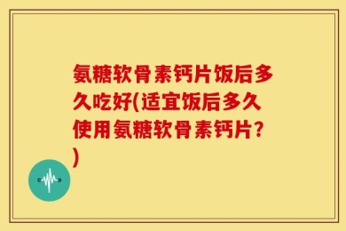 氨糖软骨素钙片饭后多久吃好(适宜饭后多久使用氨糖软骨素钙片？)
