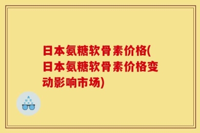日本氨糖软骨素价格(日本氨糖软骨素价格变动影响市场)