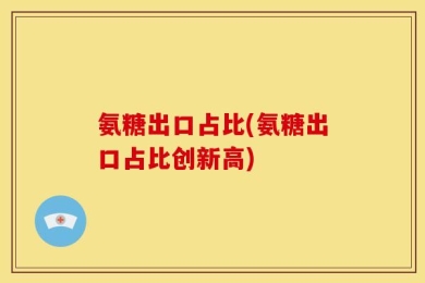 氨糖出口占比(氨糖出口占比创新高)