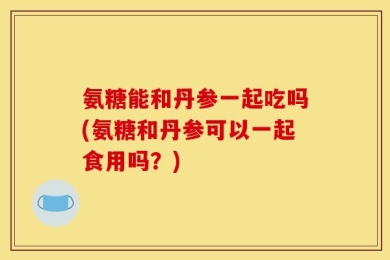 氨糖能和丹参一起吃吗(氨糖和丹参可以一起食用吗？)