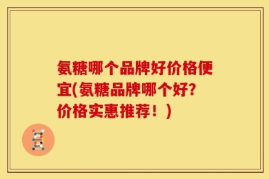 氨糖哪个品牌好价格便宜(氨糖品牌哪个好？价格实惠推荐！)