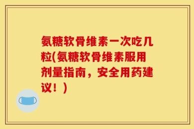 氨糖软骨维素一次吃几粒(氨糖软骨维素服用剂量指南，安全用药建议！)