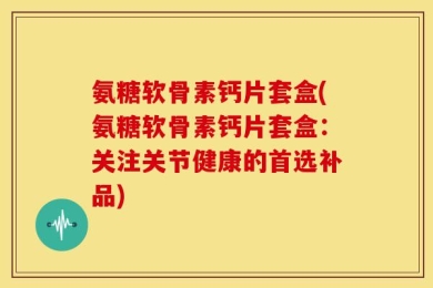 氨糖软骨素钙片套盒(氨糖软骨素钙片套盒：关注关节健康的首选补品)